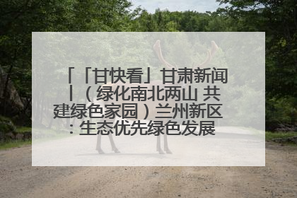 「甘快看」甘肃新闻丨（绿化南北两山 共建绿色家园）兰州新区：生态优先绿色发展 打造生态环保示范区