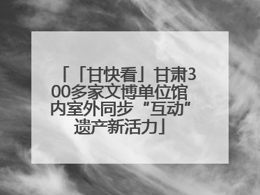 「甘快看」甘肃300多家文博单位馆内室外同步“互动”遗产新活力