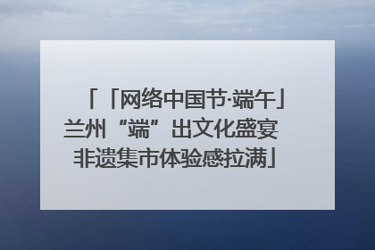 「网络中国节·端午」兰州“端”出文化盛宴 非遗集市体验感拉满