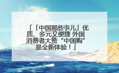 「中国那些事儿」优质、多元又便捷 外国消费者大赞“中国购”是全新体验！