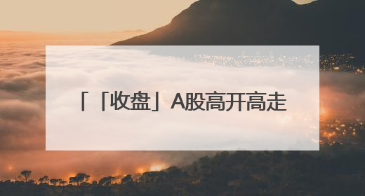 「收盘」A股高开高走，两市成交12864亿元，4120股收涨