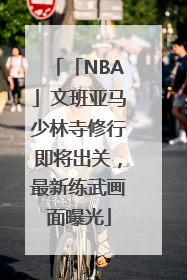 「NBA」文班亚马少林寺修行即将出关，最新练武画面曝光