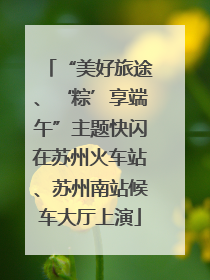 “美好旅途、‘粽’享端午”主题快闪在苏州火车站、苏州南站候车大厅上演