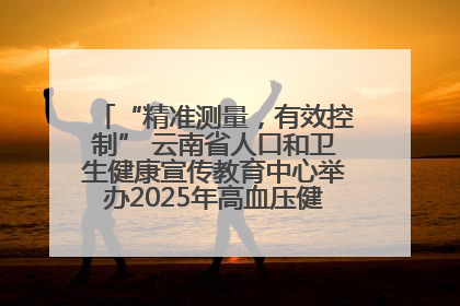 “精准测量，有效控制” 云南省人口和卫生健康宣传教育中心举办2025年高血压健康科普活动
