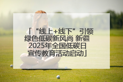 “线上+线下”引领绿色低碳新风尚 新疆2025年全国低碳日宣传教育活动启动