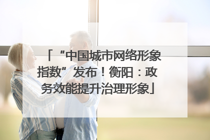 “中国城市网络形象指数”发布！衡阳：政务效能提升治理形象