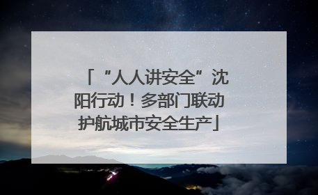 “人人讲安全”沈阳行动！多部门联动护航城市安全生产