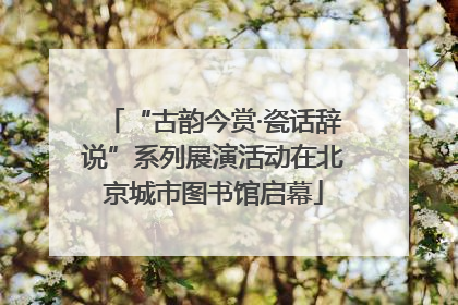 “古韵今赏·瓷话辞说”系列展演活动在北京城市图书馆启幕