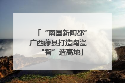 “南国新陶都”广西藤县打造陶瓷“智”造高地