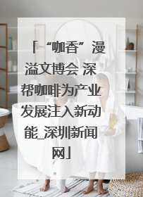 “咖香”漫溢文博会 深帮咖啡为产业发展注入新动能_深圳新闻网