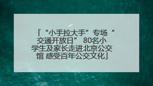 “小手拉大手”专场“交通开放日” 80名小学生及家长走进北京公交馆 感受百年公交文化