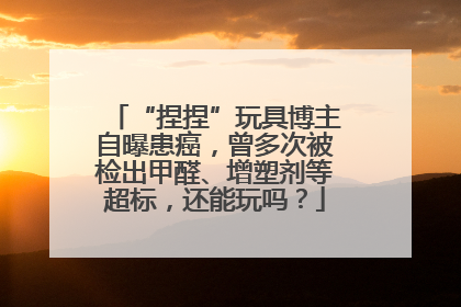 “捏捏”玩具博主自曝患癌，曾多次被检出甲醛、增塑剂等超标，还能玩吗？