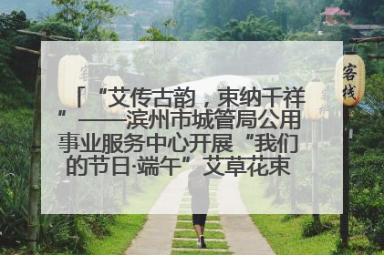 “艾传古韵，束纳千祥”——滨州市城管局公用事业服务中心开展“我们的节日·端午”艾草花束制作主题活动