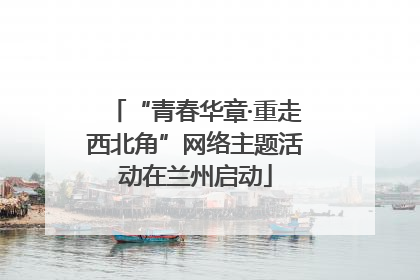“青春华章·重走西北角”网络主题活动在兰州启动