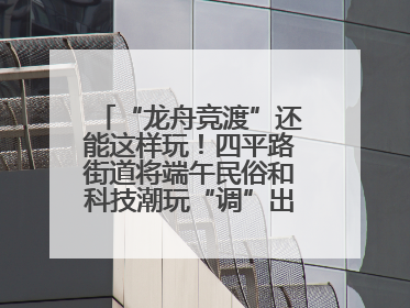 “龙舟竞渡”还能这样玩！四平路街道将端午民俗和科技潮玩“调”出这些创意