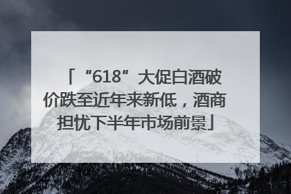 “618”大促白酒破价跌至近年来新低，酒商担忧下半年市场前景