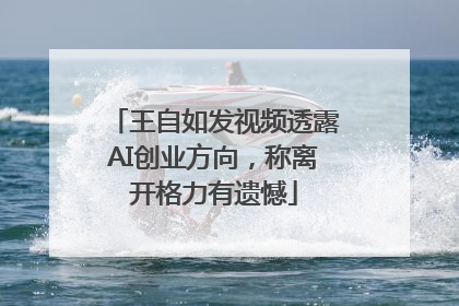 王自如发视频透露AI创业方向，称离开格力有遗憾
