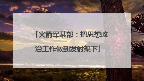 火箭军某部：把思想政治工作做到发射架下