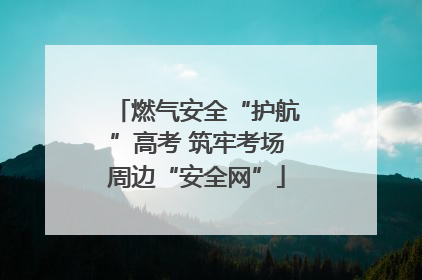 燃气安全“护航”高考 筑牢考场周边“安全网”