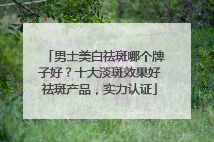 男士美白祛斑哪个牌子好？十大淡斑效果好祛斑产品，实力认证