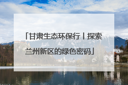 甘肃生态环保行丨探索兰州新区的绿色密码
