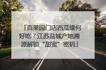 百果园门店西瓜缘何好吃？江苏盐城产地溯源解锁“甜蜜”密码