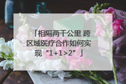 相隔两千公里 跨区域医疗合作如何实现“1+1>2”