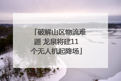 破解山区物流难题 龙泉将建11个无人机起降场