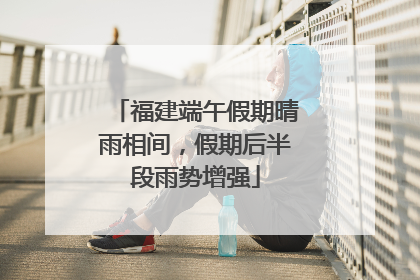 福建端午假期晴雨相间，假期后半段雨势增强