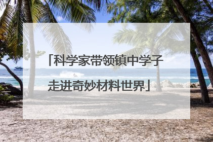科学家带领镇中学子走进奇妙材料世界