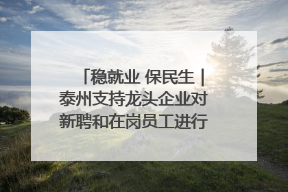 稳就业 保民生｜泰州支持龙头企业对新聘和在岗员工进行实训——到岗就能用 用了就见效