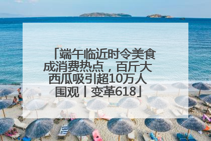 端午临近时令美食成消费热点，百斤大西瓜吸引超10万人围观丨变革618