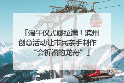 端午仪式感拉满！滨州创意活动让市民亲手制作“会祈福的龙舟”
