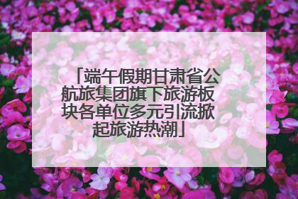 端午假期甘肃省公航旅集团旗下旅游板块各单位多元引流掀起旅游热潮