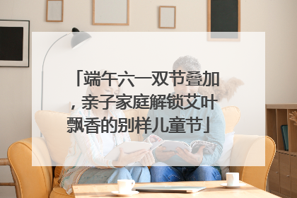端午六一双节叠加，亲子家庭解锁艾叶飘香的别样儿童节