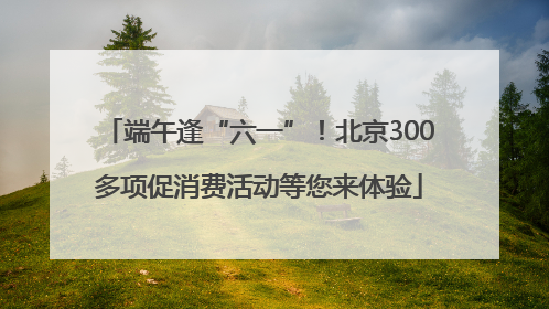 端午逢“六一”！北京300多项促消费活动等您来体验
