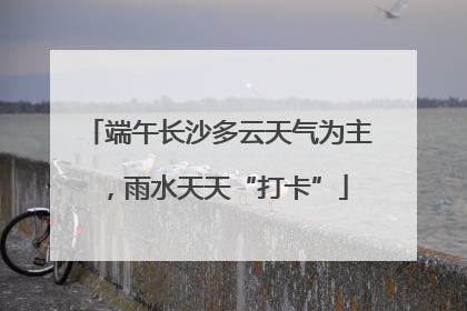 端午长沙多云天气为主，雨水天天“打卡”