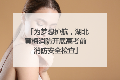 为梦想护航，湖北黄梅消防开展高考前消防安全检查