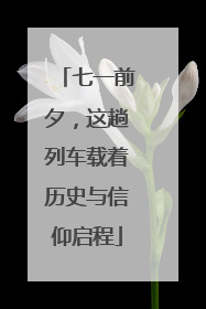 七一前夕，这趟列车载着历史与信仰启程