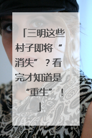 三明这些村子即将“消失”？看完才知道是“重生”！