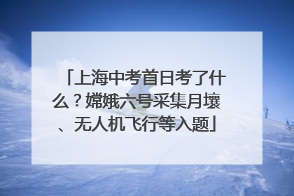 上海中考首日考了什么？嫦娥六号采集月壤、无人机飞行等入题