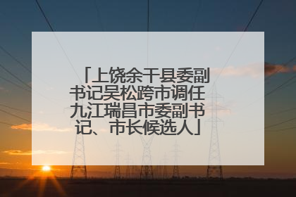 上饶余干县委副书记吴松跨市调任九江瑞昌市委副书记、市长候选人