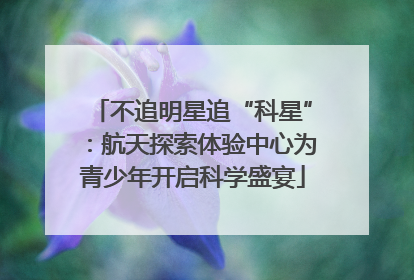不追明星追“科星”：航天探索体验中心为青少年开启科学盛宴