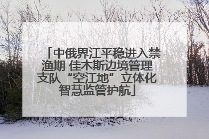 中俄界江平稳进入禁渔期 佳木斯边境管理支队“空江地”立体化智慧监管护航