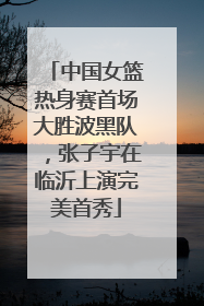 中国女篮热身赛首场大胜波黑队，张子宇在临沂上演完美首秀