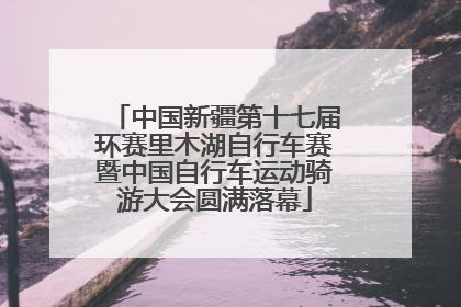 中国新疆第十七届环赛里木湖自行车赛暨中国自行车运动骑游大会圆满落幕