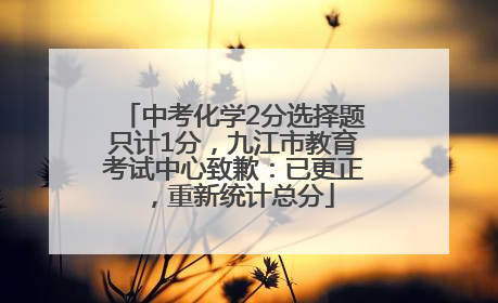 中考化学2分选择题只计1分，九江市教育考试中心致歉：已更正，重新统计总分