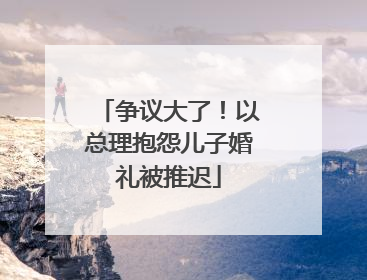 争议大了！以总理抱怨儿子婚礼被推迟
