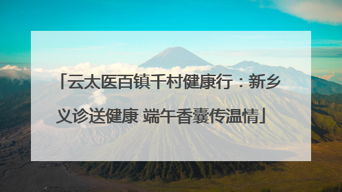 云太医百镇千村健康行：新乡义诊送健康 端午香囊传温情