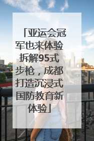 亚运会冠军也来体验拆解95式步枪，成都打造沉浸式国防教育新体验
